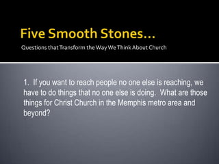 Questions that Transform the Way We Think About Church




1. If you want to reach people no one else is reaching, we
have to do things that no one else is doing. What are those
things for Christ Church in the Memphis metro area and
beyond?
 