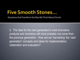 Questions that Transform the Way We Think About Church




 2. The Idea for the next generation's most innovative
 products and ministries will most probably not come from
 the previous generation. How are we ‘harvesting’ the ‘next
 generation’ concepts and ideas for implementation,
 celebration and evaluation?
 