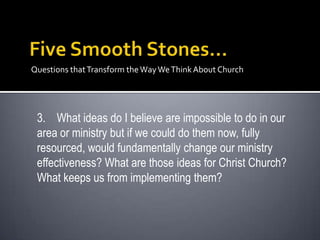 Questions that Transform the Way We Think About Church




 3. What ideas do I believe are impossible to do in our
 area or ministry but if we could do them now, fully
 resourced, would fundamentally change our ministry
 effectiveness? What are those ideas for Christ Church?
 What keeps us from implementing them?
 