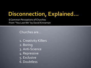 6 Common Perceptions of Churches
From “You Lost Me” by David Kinnaman


         Churches are…

         1. Creativity Killers
         2. Boring
         3. Anti-Science
         4. Repressive
         5. Exclusive
         6. Doubtless
 
