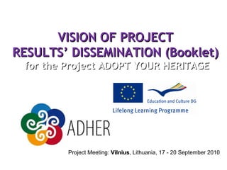 VISION OF PROJECT RESULTS’ DIS S EMINATION (Booklet)  for the Project ADOPT YOUR HERITAGE Project Meeting:  Vilnius , Lithuania, 17 - 20 September 2010  