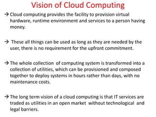 Vision of Cloud Computing
Cloud computing provides the facility to provision virtual
hardware, runtime environment and services to a person having
money.
 These all things can be used as long as they are needed by the
user, there is no requirement for the upfront commitment.
The whole collection of computing system is transformed into a
collection of utilities, which can be provisioned and composed
together to deploy systems in hours rather than days, with no
maintenance costs.
The long term vision of a cloud computing is that IT services are
traded as utilities in an open market without technological and
legal barriers.
 