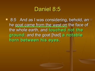 Daniel 8:5
    8:5 And as I was considering, behold, an
    he goat came from the west on the face of
    the whole earth, and touched not the
    ground : and the goat [had] a notable
    horn between his eyes.
 