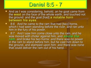 Daniel 8:5 - 7
   And as I was considering, behold, an he goat came from
    the west on the face of the whole earth, and touched not
    the ground: and the goat [had] a notable horn
    between his eyes.
     8:6 And he came to the ram that had [two] horns,
    which I had seen standing before the river, and ran unto
    him in the fury of his power.
     8:7 And I saw him come close unto the ram, and he
    was moved with choler against him, and smote the
    ram, and brake his two horns: and there was no power
    in the ram to stand before him, but he cast him down to
    the ground, and stamped upon him: and there was none
    that could deliver the ram out of his hand.
 