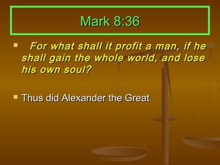 Mark 8:36
     For what shall it profit a man, if he
    shall gain the whole world, and lose
    his own soul?

   Thus did Alexander the Great
 