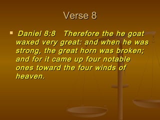 Verse 8
   Daniel 8:8 Therefore the he goat
    waxed very great: and when he was
    strong, the great horn was broken;
    and for it came up four notable
    ones toward the four winds of
    heaven.
 
