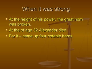 When it was strong
   At the height of his power, the great horn
    was broken.
   At the of age 32 Alexander died
   For it – came up four notable horns
 