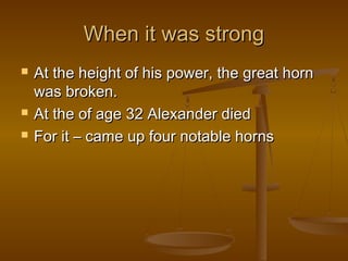 When it was strong
   At the height of his power, the great horn
    was broken.
   At the of age 32 Alexander died
   For it – came up four notable horns
 