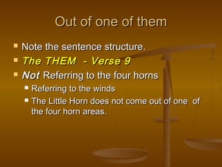 Out of one of them
   Note the sentence structure.
   The THEM - Verse 9
   Not Referring to the four horns
       Referring to the winds
       The Little Horn does not come out of one of
        the four horn areas.
 