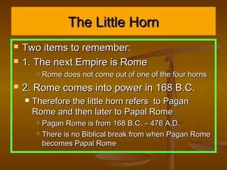 The Little Horn
   Two items to remember:
   1. The next Empire is Rome
            Rome does not come out of one of the four horns
   2. Rome comes into power in 168 B.C.
       Therefore the little horn refers to Pagan
        Rome and then later to Papal Rome
          Pagan Rome is from 168 B.C. – 476 A.D.
          There is no Biblical break from when Pagan Rome

           becomes Papal Rome
 
