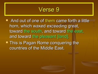 Verse 9
    And out of one of them came forth a little
    horn, which waxed exceeding great,
    toward the south, and toward the east,
    and toward the pleasant [land].
   This is Pagan Rome conquering the
    countries of the Middle East.
 