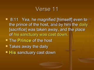 Verse 11
    8:11 Yea, he magnified [himself] even to
    the prince of the host, and by him the daily
    [sacrifice] was taken away, and the place
    of his sanctuary was cast down.
   The Prince of the host
   Takes away the daily
   His sanctuary cast down
 