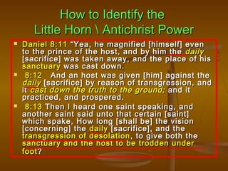 How to Identify the
       Little Horn  Antichrist Power
   Daniel 8:11 “Yea, he magnified [himself] even
    to the prince of the host, and by him the daily
    [sacrifice] was taken away, and the place of his
    sanctuary was cast down.
    8:12 And an host was given [him] against the
    daily [sacrifice] by reason of transgression, and
    it cast down the truth to the ground; and it
    practiced, and prospered.
    8:13 Then I heard one saint speaking, and
    another saint said unto that certain [saint]
    which spake, How long [shall be] the vision
    [concerning] the daily [sacrifice], and the
    transgression of desolation , to give both the
    sanctuary and the host to be trodden under
    foot ?
 