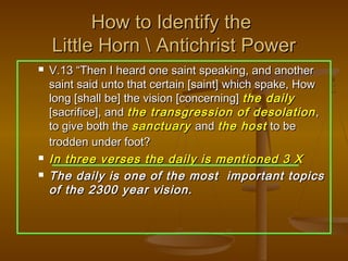 How to Identify the
    Little Horn  Antichrist Power
   V.13 “Then I heard one saint speaking, and another
    saint said unto that certain [saint] which spake, How
    long [shall be] the vision [concerning] the daily
    [sacrifice], and the transgression of desolation ,
    to give both the sanctuary and the host to be
    trodden under foot?
   In three verses the daily is mentioned 3 X
   The daily is one of the most important topics
    of the 2300 year vision.
 