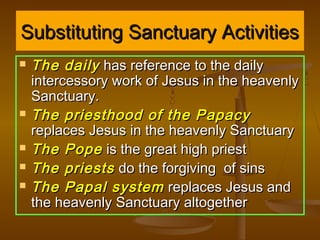 Substituting Sanctuary Activities
   The daily has reference to the daily
    intercessory work of Jesus in the heavenly
    Sanctuary.
   The priesthood of the Papacy
    replaces Jesus in the heavenly Sanctuary
   The Pope is the great high priest
   The priests do the forgiving of sins
   The Papal system replaces Jesus and
    the heavenly Sanctuary altogether
 