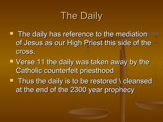 The Daily
    The daily has reference to the mediation
    of Jesus as our High Priest this side of the
    cross.
   Verse 11 the daily was taken away by the
    Catholic counterfeit priesthood
    Thus the daily is to be restored  cleansed
    at the end of the 2300 year prophecy
 