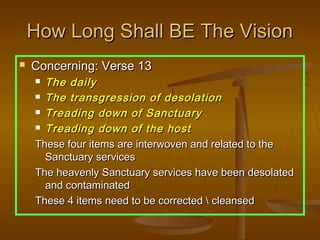 How Long Shall BE The Vision
   Concerning: Verse 13
     The daily
     The transgression of desolation

     Treading down of Sanctuary

     Treading down of the host

    These four items are interwoven and related to the
      Sanctuary services
    The heavenly Sanctuary services have been desolated
      and contaminated
    These 4 items need to be corrected  cleansed
 