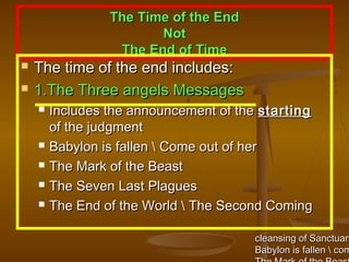 The Time of the End
                        Not
                  The End of Time
   The time of the end includes:
   1.The Three angels Messages
       Includes the announcement of the starting
        of the judgment
       Babylon is fallen  Come out of her
       The Mark of the Beast
       The Seven Last Plagues
       The End of the World  The Second Coming

                                       cleansing of Sanctuary
                                       Babylon is fallen  com
 