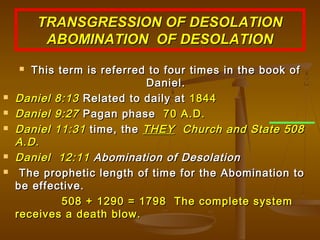 TRANSGRESSION OF DESOLATION
         ABOMINATION OF DESOLATION
      This term is referred to four times in the book of
                            Daniel.
   Daniel 8:13 Related to daily at 1844
   Daniel 9:27 Pagan phase 70 A.D.
   Daniel 11:31 time, the THEY Church and State 508
    A.D.
   Daniel 12:11 Abomination of Desolation
    The prophetic length of time for the Abomination to
    be effective.
             508 + 1290 = 1798 The complete system
    receives a death blow.
 