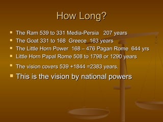 How Long?
   The Ram 539 to 331 Media-Persia 207 years
   The Goat 331 to 168 Greece 163 years
   The Little Horn Power 168 – 476 Pagan Rome 644 yrs
   Little Horn Papal Rome 508 to 1798 or 1290 years

    The vision covers 539 +1844 =2383 years.
   This is the vision by national powers
 