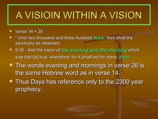 A VISIOIN WITHIN A VISION
   Verse 14 + 26
   “ Unto two thousand and three hundred days; then shall the
    sanctuary be cleansed.
   8:26 And the vision of the evening and the morning which
    was told [is] true: wherefore; for it [shall be] for many days.
   The words evening and mornings in verse 26 is
    the same Hebrew word as in verse 14.
   Thus Days has reference only to the 2300 year
    prophecy.
 