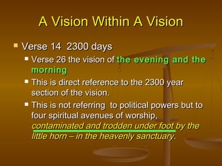 A Vision Within A Vision
   Verse 14 2300 days
       Verse 26 the vision of the evening and the
        morning
       This is direct reference to the 2300 year
        section of the vision.
       This is not referring to political powers but to
        four spiritual avenues of worship,
        contaminated and trodden under foot by the
        little horn – in the heavenly sanctuary.
 
