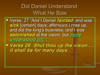 Did Daniel Understand
             What He Saw
   Verse. 27 “And I Daniel fainted , and was
    sick [certain] days; afterward I rose up,
    and did the king's business; and I was
    astonished at the vision, but none
    understood [it].”
   Verse 26 Shut thou up the vision….
    It shall be for many days.
 