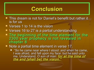 Conclusion
   This dream is not for Daniel’s benefit but rather it
    is for us
   Verses 1 to 14 is the vision
   Verses 16 to 27 is a partial understanding
   The beginning of the time element for the
    2300 year prophecy is not revealed in
    chapter 8
   Note a partial time element in verse 17.
        “So he came near where I stood: and when he came,
        I was afraid, and fell upon my face: but he said unto
        me, Understand, O son of man: for at the time of
        the end [shall be] the vision.”
 