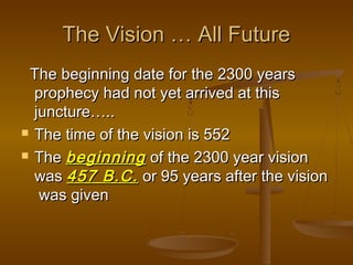 The Vision … All Future
 The beginning date for the 2300 years
  prophecy had not yet arrived at this
  juncture…..
 The time of the vision is 552

 The beginning of the 2300 year vision

  was 457 B.C. or 95 years after the vision
   was given
 