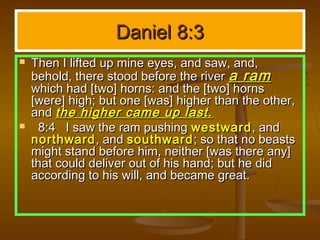 Daniel 8:3
   Then I lifted up mine eyes, and saw, and,
    behold, there stood before the river a ram
    which had [two] horns: and the [two] horns
    [were] high; but one [was] higher than the other,
    and the higher came up last.
     8:4 I saw the ram pushing westward , and
    northward , and southward ; so that no beasts
    might stand before him, neither [was there any]
    that could deliver out of his hand; but he did
    according to his will, and became great.
 