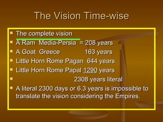 The Vision Time-wise
   The complete vision
   A Ram Media-Persia = 208 years
   A Goat Greece             163 years
   Little Horn Rome Pagan 644 years
   Little Horn Rome Papal 1290 years
                         2308 years literal
   A literal 2300 days or 6.3 years is impossible to
    translate the vision considering the Empires.
 