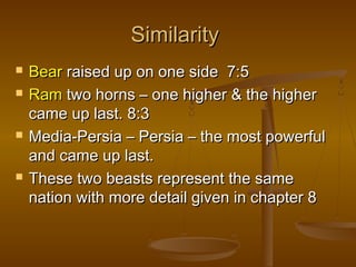 Similarity
   Bear raised up on one side 7:5
   Ram two horns – one higher & the higher
    came up last. 8:3
   Media-Persia – Persia – the most powerful
    and came up last.
   These two beasts represent the same
    nation with more detail given in chapter 8
 