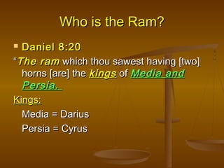 Who is the Ram?
 Daniel 8:20
“The ram which thou sawest having [two]
  horns [are] the kings of Media and
  Persia.
Kings:
  Media = Darius
  Persia = Cyrus
 