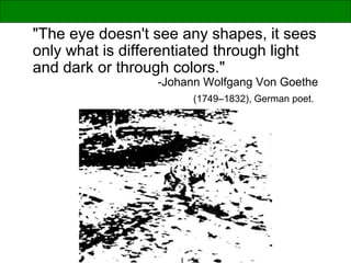 "The eye doesn't see any shapes, it sees
only what is differentiated through light
and dark or through colors."
-Johann Wolfgang Von Goethe
(1749–1832), German poet.
 