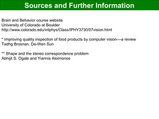 Sources and Further Information
Brain and Behavior course website
University of Colorado at Boulder
http://www.colorado.edu/intphys/Class/IPHY3730/07vision.html
* Improving quality inspection of food products by computer vision––a review
Tadhg Brosnan, Da-Wen Sun
** Shape and the stereo correspondence problem
Abhijit S. Ogale and Yiannis Aloimonos
 