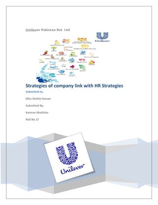 847725286385Unilever Pakistan Pvt. LtdStrategies of company link with HR StrategiesSubmitted to,Miss Shehla HassanSubmitted By,Kamran MukhtiarRoll No 1716097255278120<br />Vision of Lever Brothers Pakistan Limited:<br />The vision of Lever Brothers Pakistan Limited is driven by is the commitment to excel and we are here to sell aspiration not brand. So, the core vision is integrating and that is to excel in every field whatever Lever Brothers do to provide customer delight and value. The Lever Brothers have been able to follow the track set by their vision and to achieve the standards set by their customers.<br />Mission Statement of Lever Brothers Pakistan Limited:<br />Lever Brothers Pakistan Limited will be the foremost consumer company in Pakistan with the dominant position in laundry, personal wash, skin, ice creams and spreads: a leading position in tea, hair, dental and household care and a sustainable profitable position in cooking oil and fats.<br />1.            We will aim at delivering a 15% UVG rate, hence doubling the size of our business over 5 years and thereby delivering superior value creation.<br />2.            We will achieve this by adopting a broad view of our market by seeking the new opportunities in the core categories of Unilever and by staying closer to all consumers than competitors, understanding their evolving needs and focusing on constant delivery of superior value for our brands through innovation.<br />3.            Competitive advantage will also be developed by driving down relentlessly on relative cost positions and outpacing competition in operational efficiency improvement.<br />4.            We shall build on our strong network of distributors to maximize penetrations and visibility in existing channels and to develop all new channels relevant to our consumers. <br />5.            We shall establish Unilever’s core brands in Afghanistan, building brand loyalty and strong distribution in the market.<br />6.            To achieve these standards of performance, Lever Brothers Pakistan Limited will develop a strategically focused organization and will motivate its personnel to use its full potential of creativity and commitment. It will also leverage Unilever’s best practices and maintain the highest standards of operational control.<br />7.            Through its commitment to high levels of care and safety for its employees, its consumers and the environment, Lever Brothers Pakistan Limited will be exemplary and will participate in the dissemination of such practices in Pakistan. <br />Organization Key Value:<br />It defines that what they want. They people of organization to be good at or how do they want them to behave and this very clearly stated in mission statement as always stay responsive to change, go for innovation, employee commitment to organizational objectives and mission and creating value for customers. So, if we check the mission statement through this aspect then we can easily state that they have clearly stated what should be the organizational key values and how to reinforce them. <br />Critical Success Factor:<br />The central issue of this factor is that what they have to be good at to succeed in this market or industry. The mission statement outlines this as “adopting a broad view of our market, by seeking the new opportunities in the core categories and by staying closer to all consumers than competitors and understanding their evolving needs and focusing on constant delivery of superior value for our brands through innovation”.<br />So far them critical success factor is consumer connectivity and commitment to excel and to provide superior value to customers and products of superior quality and value.<br />Objectives of Lever Brothers Pakistan Limited:<br />1.            Their main objective is to have a double-digit growth and resultant cash flows will be         utilized in improving the product quality and contents to enhance the value to customer and final users.<br />2.            Lever Brothers Pakistan Limited has an objective to have a responsive supply chain and      technological based processes. <br />3.            They want to have consumer connectivity, i.e. they want to know what they eat, drink, how they spend their lives, what are their preferences. So in this way they wan to be very close to customer, to know their real insight and desires so they can develop new strategy for product design and can implement their strategy in better manner i.e. avoidance of hit and trial approach and hitting the right target with right strategy at right time in right and accurate manner. <br />4.            They want to be cost efficient i.e. they want to reduce in their cost of production, cost of transportation, distribution and packaging cost and finally reducing all the human cost to offer a competitive price to customer maintain the high standards of quality. <br />5.            To have a partnership with their suppliers to enable them to provide high quality low cost material. <br />6.            Have entered and will be aggressively developing new markets.<br />7.            be exciting to their customers with stream of innovative products.<br />8.            To be no in all their existing markets. <br />Attainment of Objectives:<br />Lever Brothers Pakistan Limited’s strategy to attain the objectives is:<br />,[object Object]