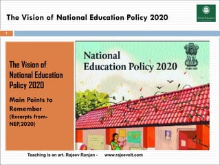 The Vision of National Education Policy 2020
The Vision of
National Education
Policy 2020
Main Points to
Remember
(Excerpts from-
NEP,2020)
Teaching is an art. Rajeev Ranjan - www.rajeevelt.com
1
 