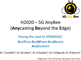 H2020 – 5G AnyBee 
(Anycasting Beyond the Edge) 
Paving the road to ATAWADAC 
AnyTime AnyWhere AnyDevice 
AnyContent 
5G Any Bee 
Dr. T.Lestable*, Dr. M.Lalam*, Dr. A.Quddus%, Dr. K.Kilgour#, Dr. M.Bennis$ 
*Sagemcom, %Univ. Of Surrey, #Ip.access, $Univ. Oulu 
 