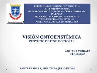 REPÚBLICA BOLIVARIANA DE VENEZUELA
UNIVERSIDAD YACAMBÚ
VICERRECTORADO DE INVESTIGACION Y POSTGRADO
INVEPUNY
PROGRAMA: DOCTORADO EN GERENCIA
TESIS I SECCIÓN: ED09D0V 2016-2
PROFA. ANAYARITHZAALVARADO. DRA
VISIÓN ONTOEPISTÉMICA
PROYECTO DE TESIS DOCTORAL
SANTA BARBARA, EDO. ZULIA. JULIO DE 2016
ADRIANA VERGARA
CI: 14.845.863
 