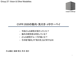 CVPR 2020の動向・気付き・メタサーベイ  
1
- 今回どんな研究が流行っていた？ 
- 海外の研究者は何をしている？ 
- どんな研究グループが強いか？ 
- その他「動向」や「気付き」など何でもOK 
Group 27: Vision & Other Modalities
升山義紀, 後藤 啓太, 町井 湧介 
 