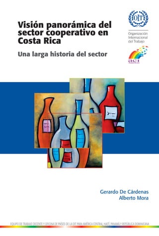 Visión panorámica del
      sector cooperativo en
      Costa Rica
      Una larga historia del sector




                                                                         Gerardo De Cárdenas
                                                                                 Alberto Mora




EQUIPO DE TRABAJO DECENTE Y OFICINA DE PAÍSES DE LA OIT PARA AMÉRICA CENTRAL, HAITÍ, PANAMÁ Y REPÚBLICA DOMINICANA
 