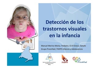 Detección de los 
 trastornos visuales
    en la infancia
Manuel Merino Moína. Pediatra. CS El Greco. Getafe
Grupo PrevInfad / PAPPS Infancia y Adolescencia
 