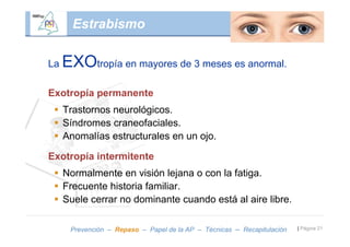 Estrabismo

La   EXOtropía en mayores de 3 meses es anormal.
Exotropía permanente
  Trastornos neurológicos.
  Síndromes craneofaciales.
  Anomalías estructurales en un ojo.

Exotropía intermitente
  Normalmente en visión lejana o con la fatiga.
  Frecuente historia familiar.
  Suele cerrar no dominante cuando está al aire libre.

      Prevención – Repaso – Papel de la AP – Técnicas – Recapitulación   | Página 21
 