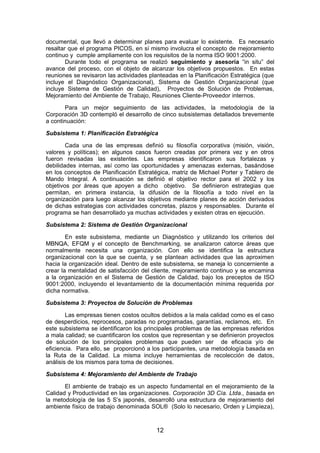 documental, que llevó a determinar planes para evaluar lo existente. Es necesario
resaltar que el programa PICOS, en sí mismo involucra el concepto de mejoramiento
continuo y cumple ampliamente con los requisitos de la norma ISO 9001:2000.
Durante todo el programa se realizó seguimiento y asesoría “in situ” del
avance del proceso, con el objeto de alcanzar los objetivos propuestos. En estas
reuniones se revisaron las actividades planteadas en la Planificación Estratégica (que
incluye el Diagnóstico Organizacional), Sistema de Gestión Organizacional (que
incluye Sistema de Gestión de Calidad), Proyectos de Solución de Problemas,
Mejoramiento del Ambiente de Trabajo, Reuniones Cliente-Proveedor internos.
Para un mejor seguimiento de las actividades, la metodología de la
Corporación 3D contempló el desarrollo de cinco subsistemas detallados brevemente
a continuación:
Subsistema 1: Planificación Estratégica
Cada una de las empresas definió su filosofía corporativa (misión, visión,
valores y políticas); en algunos casos fueron creadas por primera vez y en otros
fueron revisadas las existentes. Las empresas identificaron sus fortalezas y
debilidades internas, así como las oportunidades y amenazas externas, basándose
en los conceptos de Planificación Estratégica, matriz de Michael Porter y Tablero de
Mando Integral. A continuación se definió el objetivo rector para el 2002 y los
objetivos por áreas que apoyen a dicho objetivo. Se definieron estrategias que
permitan, en primera instancia, la difusión de la filosofía a todo nivel en la
organización para luego alcanzar los objetivos mediante planes de acción derivados
de dichas estrategias con actividades concretas, plazos y responsables. Durante el
programa se han desarrollado ya muchas actividades y existen otras en ejecución.
Subsistema 2: Sistema de Gestión Organizacional
En este subsistema, mediante un Diagnóstico y utilizando los criterios del
MBNQA, EFQM y el concepto de Benchmarking, se analizaron catorce áreas que
normalmente necesita una organización. Con ello se identifica la estructura
organizacional con la que se cuenta, y se plantean actividades que las aproximen
hacia la organización ideal. Dentro de este subsistema, se maneja lo concerniente a
crear la mentalidad de satisfacción del cliente, mejoramiento continuo y se encamina
a la organización en el Sistema de Gestión de Calidad, bajo los preceptos de ISO
9001:2000, incluyendo el levantamiento de la documentación mínima requerida por
dicha normativa.
Subsistema 3: Proyectos de Solución de Problemas
Las empresas tienen costos ocultos debidos a la mala calidad como es el caso
de desperdicios, reprocesos, paradas no programadas, garantías, reclamos, etc. En
este subsistema se identificaron los principales problemas de las empresas referidos
a mala calidad; se cuantificaron los costos que representan y se definieron proyectos
de solución de los principales problemas que pueden ser de eficacia y/o de
eficiencia. Para ello, se proporcionó a los participantes, una metodología basada en
la Ruta de la Calidad. La misma incluye herramientas de recolección de datos,
análisis de los mismos para toma de decisiones.
Subsistema 4: Mejoramiento del Ambiente de Trabajo
El ambiente de trabajo es un aspecto fundamental en el mejoramiento de la
Calidad y Productividad en las organizaciones. Corporación 3D Cía. Ltda., basada en
la metodología de las 5 S’s japonés, desarrolló una estructura de mejoramiento del
ambiente físico de trabajo denominada SOL® (Solo lo necesario, Orden y Limpieza),
12
 
