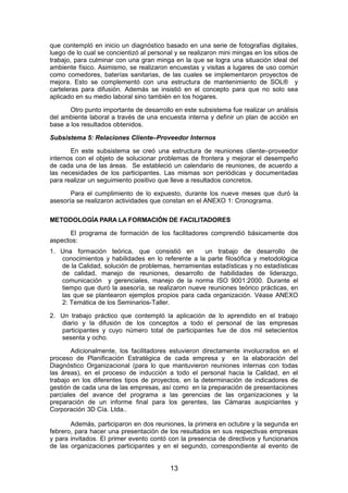 que contempló en inicio un diagnóstico basado en una serie de fotografías digitales,
luego de lo cual se concientizó al personal y se realizaron mini mingas en los sitios de
trabajo, para culminar con una gran minga en la que se logra una situación ideal del
ambiente físico. Asimismo, se realizaron encuestas y visitas a lugares de uso común
como comedores, baterías sanitarias, de las cuales se implementaron proyectos de
mejora. Esto se complementó con una estructura de mantenimiento de SOL® y
carteleras para difusión. Además se insistió en el concepto para que no solo sea
aplicado en su medio laboral sino también en los hogares.
Otro punto importante de desarrollo en este subsistema fue realizar un análisis
del ambiente laboral a través de una encuesta interna y definir un plan de acción en
base a los resultados obtenidos.
Subsistema 5: Relaciones Cliente–Proveedor Internos
En este subsistema se creó una estructura de reuniones cliente–proveedor
internos con el objeto de solucionar problemas de frontera y mejorar el desempeño
de cada una de las áreas. Se estableció un calendario de reuniones, de acuerdo a
las necesidades de los participantes. Las mismas son periódicas y documentadas
para realizar un seguimiento positivo que lleve a resultados concretos.
Para el cumplimiento de lo expuesto, durante los nueve meses que duró la
asesoría se realizaron actividades que constan en el ANEXO 1: Cronograma.
METODOLOGÍA PARA LA FORMACIÓN DE FACILITADORES
El programa de formación de los facilitadores comprendió básicamente dos
aspectos:
1. Una formación teórica, que consistió en un trabajo de desarrollo de
conocimientos y habilidades en lo referente a la parte filosófica y metodológica
de la Calidad, solución de problemas, herramientas estadísticas y no estadísticas
de calidad, manejo de reuniones, desarrollo de habilidades de liderazgo,
comunicación y gerenciales, manejo de la norma ISO 9001:2000. Durante el
tiempo que duró la asesoría, se realizaron nueve reuniones teórico prácticas, en
las que se plantearon ejemplos propios para cada organización. Véase ANEXO
2: Temática de los Seminarios-Taller.
2. Un trabajo práctico que contempló la aplicación de lo aprendido en el trabajo
diario y la difusión de los conceptos a todo el personal de las empresas
participantes y cuyo número total de participantes fue de dos mil setecientos
sesenta y ocho.
Adicionalmente, los facilitadores estuvieron directamente involucrados en el
proceso de Planificación Estratégica de cada empresa y en la elaboración del
Diagnóstico Organizacional (para lo que mantuvieron reuniones internas con todas
las áreas), en el proceso de inducción a todo el personal hacia la Calidad, en el
trabajo en los diferentes tipos de proyectos, en la determinación de indicadores de
gestión de cada una de las empresas, así como en la preparación de presentaciones
parciales del avance del programa a las gerencias de las organizaciones y la
preparación de un informe final para los gerentes, las Cámaras auspiciantes y
Corporación 3D Cía. Ltda..
Además, participaron en dos reuniones, la primera en octubre y la segunda en
febrero, para hacer una presentación de los resultados en sus respectivas empresas
y para invitados. El primer evento contó con la presencia de directivos y funcionarios
de las organizaciones participantes y en el segundo, correspondiente al evento de
13
 