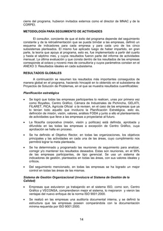 cierre del programa, hubieron invitados externos como el director de MNAC y de la
CORPEI.
METODOLOGÍA PARA SEGUIMIENTO DE ACTIVIDADES
El consultor, conciente de que el éxito del programa depende del seguimiento
constante y de la retroalimentación que se pueda brindar a las empresas, definió un
esquema de indicadores para cada empresa y para cada uno de los cinco
subsistemas planteados. El mismo fue aplicado luego de haber impartido, en gran
parte, la teoría que apoya al programa, esto es, fue implementado a partir del cuarto
y hasta el séptimo mes, y cuyos resultados fueron parte del informe de actividades
mensual. La última evaluación y que consta dentro de los resultados de las empresas
corresponde al octavo y noveno mes de consultoría y cuyos parámetros constan en el
ANEXO 3: Resultados ideales en cada subsistema.
RESULTADOS GLOBALES
A continuación se resumen los resultados más importantes conseguidos de
manera global en el programa, haciendo hincapié en lo obtenido en el subsistema de
Proyectos de Solución de Problemas, en el que se muestra resultados cuantificables:
Planificación estratégica
• Se logró que todas las empresas participantes lo realicen, unas por primera vez
como Royaltex, Centro Gráfico, Cámara de Industriales de Pichincha, GELATI,
FILARET, PICA, Agrícola Oficial o la revisen, en el caso de las empresas que ya
lo tenían todo aquello que involucra la Planificación Estratégica, esto es,
definición de misión, visión, valores, análisis FODA y junto a ello el planteamiento
de actividades que lleve a las empresas a proyectarse al futuro.
• La filosofía corporativa (misión, visión y políticas) está definida, aprobada y
difundida en las todas las empresas a excepción de Centro Gráfico, cuya
aprobación se halla en proceso.
• Se ha definido el Objetivo Rector, en todas las organizaciones, los objetivos
principales y las actividades en cada una de las áreas, cuyo cumplimiento nos
permitirá lograr la meta planteada.
• Se ha determinado y programado las reuniones de seguimiento para analizar,
corregir y/o mantener los resultados deseados. Estas son reuniones, en el 99%
de las empresas participantes, de tipo gerencial. Se usa un sistema de
indicadores de gestión, planteados en todas las áreas, con sus valores ideales y
críticos.
• Del seguimiento mencionado, en todas las empresas se ha logrado un mejor
control en todas las áreas de las mismas.
Sistema de Gestión Organizacional (involucra el Sistema de Gestión de la
Calidad)
• Empresas que estuvieron ya trabajando en el sistema ISO, como son, Centro
Gráfico y VECONSA, comprendieron mejor el sistema, lo mejoraron y vieron las
ventajas del nuevo enfoque de la norma ISO 9001:2000.
• Se realizó en las empresas una auditoría documental interna, y se definió la
estructura que las empresas poseen comparándola con la documentación
mínima requerida por ISO 9001:2000.
14
 