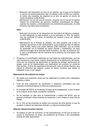 - Reducción del desperdicio de fruta en la cosecha, con lo que se ha logrado
un ahorro de aproximadamente diez mil dólares (US$ 10.000) por cosecha,
al menos dos cosechas de magnitud en el año, se genera un ahorro de
veinte mil dólares (US$ 20.000).
- Optimización de uso del recurso humano, proyecto con el cual se ha logrado
mejorar los rendimientos por persona, mediante metodologías de trabajo,
reportes de cosecha y estandarización de rendimientos personales; se está
tomando más datos para cuantificarlo.
PICA
- Reducción de errores en los despachos de mercadería de fábrica a bodegas,
se está trabajando en este proyecto y se ha avanzado un 70%. Se espera,
una vez concluido el mismo, un beneficio de noventa y cinco mil dólares
(US$ 95.000).
- Mejoramiento de la entrega de pedidos, con este proyecto que si bien la
inversión económica no fue representativa, pues bordeó los diez mil dólares
(US$ 10.000), frente a los cuatro millones (US$ 4.000.000) que se invierte
en publicidad con la finalidad de captar clientes y mantenerlos, se logró
reforzar la imagen de la empresa frente al cliente y, es más, la acrecentó, por
lo que a consideración de los miembros de la empresa fue el proyecto más
importante.
• Proyectos no cuantificados realizados en casi todas las organizaciones, pero de
vital importancia y que tienen impacto directamente en la satisfacción del cliente,
como son los proyectos de disminución en tiempos de entrega, disminución de
quejas, pues se ha implementado una clasificación del producto no conforme
más riguroso, el tema de capacitación del personal, tanto en temas técnicos, que
mejora la eficiencia del sistema, cuanto en temas humanos que mejora al
trabajador como un ser integral.
Mejoramiento del ambiente de trabajo
• Se realizó una inspección visual que fue registrada en medios como, fotografías
digitales y videos.
• Fruto de esta inspección se planificaron y realizaron actividades que han
mejorado el ambiente laboral en todas las organizaciones.
• El concepto del SOL®, se ha llevado al hogar de los trabajadores, lo que ha dado
en la mayoría de los casos, excelentes resultados.
• Se ha realizado un plan para el mantenimiento y mejora del SOL®, que en
general constituyen visitas sorpresa de inspección y mini mingas en cada sitio de
trabajo.
• En un 70% de las empresas se realizó una encuesta de clima laboral, lo que ha
ayudado a mejorar las relaciones internas y a mejorar la productividad.
Relación cliente-proveedor internos
• Se elaboró un plan de reuniones, en las organizaciones, en las que se tomó en
cuenta la interrelación de áreas, los problemas de frontera y las necesidades
propias de cada organización.
17
 