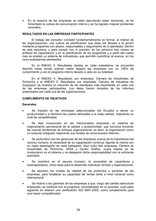 • En la mayoría de las empresas se están ejecutando estas reuniones, se ha
fomentado la cultura de comunicación interna y se ha logrado mejorar problemas
concretos.
RESULTADOS EN LAS EMPRESAS PARTICIPANTES
El trabajo del consultor consistió fundamentalmente en formar, al interior de
las organizaciones, una cultura de planificación que debe ser llevada a la acción
mediante programas con plazos, responsables y seguimiento de lo planteado. Dentro
de este esquema, y para cumplir con lo previsto, en los primeros tres meses se
enfatizó en capacitación y en la planificación de los programas y a partir del cuarto
mes se empleó un sistema de indicadores, que permitió cuantificar el avance en los
cinco subsistemas planteados.
En el ANEXO 3: Resultados ideales en cada subsistema, se encuentra
descrito hasta donde podrían haber llegado las empresas con un 100% de
cumplimiento y con el programa interno llevado a cabo en su totalidad.
En el ANEXO 4: Resultados por empresas: Cámara de Industriales de
Pichincha y el ANEXO 5: Resultados por empresas: Cámara de Industrias de
Guayaquil, se muestra un resumen de los resultados más importantes en cada una
de las empresas participantes. Los datos fueron tomados de los informes
presentados por cada una de las organizaciones.
CUMPLIMIENTO DE OBJETIVOS
Generales
• Se impulsó en las empresas seleccionadas del Ecuador a elevar su
productividad y a disminuir los costos atribuibles a la mala calidad, mejorando su
nivel de competitividad.
• Se dejó incorporado en las mencionadas empresas un sistema de
mejoramiento permanente de la calidad y productividad, que funciona tomando
las nuevas tendencias de enfoque organizacional, es decir, la organización como
un conjunto integrado mejorando sus niveles de comunicación internos.
• Se profundizó con las gerencias de las empresas acerca de la importancia del
recurso humano, la necesidad de su capacitación continua, ligando la misma con
un mejor desempeño de cada trabajador. Aquí hubo tres empresas, Cámara de
Industriales de Pichincha, SIPIA y Centro Gráfico, cuyos líderes no se
involucraron en el sistema y no delegaron dicha responsabilidad con la suficiente
autoridad.
• Se incentivó en el recurso humano, la necesidad de capacitarse y
autocapacitarse, como base para el desarrollo individual, familiar y organizacional.
• Se elevaron los niveles de calidad de los productos y servicios de las
empresas, para fortalecer su capacidad de ventas tanto a nivel nacional como
internacional.
• Se motivó a los gerentes de las empresas a que, luego del cambio estructural
empezado, se continúe con el programa, convirtiéndolo en un proceso, cuyo paso
siguiente es obtener una certificación ISO 9001:2000, como complemento para
una mayor competitividad.
18
 