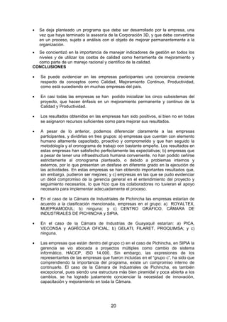 • Se deja planteado un programa que debe ser desarrollado por la empresa, una
vez que haya terminado la asesoría de la Corporación 3D, y que debe convertirse
en un proceso, sujeto a análisis con el objeto de mejorar permanentemente a la
organización.
• Se concientizó en la importancia de manejar indicadores de gestión en todos los
niveles y de utilizar los costos de calidad como herramienta de mejoramiento y
como parte de un manejo racional y científico de la calidad.
CONCLUSIONES
• Se puede evidenciar en las empresas participantes una conciencia creciente
respecto de conceptos como Calidad, Mejoramiento Continuo, Productividad,
como está sucediendo en muchas empresas del país.
• En casi todas las empresas se han podido inicializar los cinco subsistemas del
proyecto, que hacen énfasis en un mejoramiento permanente y continuo de la
Calidad y Productividad.
• Los resultados obtenidos en las empresas han sido positivos, si bien no en todas
se asignaron recursos suficientes como para mejorar sus resultados.
• A pesar de lo anterior, podemos diferenciar claramente a las empresas
participantes, y dividirlas en tres grupos: a) empresas que cuentan con elemento
humano altamente capacitado, proactivo y comprometido y que han seguido la
metodología y el cronograma de trabajo con bastante empeño. Los resultados en
estas empresas han satisfecho perfectamente las expectativas; b) empresas que
a pesar de tener una infraestructura humana conveniente, no han podido ceñirse
estrictamente al cronograma planteado, o debido a problemas internos y
externos, por lo que presentan un desfase en diferente grado en la ejecución de
las actividades. En estas empresas se han obtenido importantes resultados que,
sin embargo, pudieron ser mejores; y c) empresas en las que se pudo evidenciar
un débil compromiso de la gerencia general en el entendimiento del proyecto y
seguimiento necesarios, lo que hizo que los colaboradores no tuvieran el apoyo
necesario para implementar adecuadamente el proceso.
• En el caso de la Cámara de Industriales de Pichincha las empresas estarían de
acuerdo a la clasificación mencionada, empresas en el grupo: a) ROYALTEX,
MUEPRAMODUL; b) ninguna; y c) CENTRO GRÁFICO, CÁMARA DE
INDUSTRIALES DE PICHINCHA y SIPIA.
• En el caso de la Cámara de Industrias de Guayaquil estarían: a) PICA,
VECONSA y AGRÍCOLA OFICIAL; b) GELATI, FILARET, PROQUIMSA; y c)
ninguna.
• Las empresas que están dentro del grupo c) en el caso de Pichincha, en SIPIA la
gerencia se vio abocada a proyectos múltiples como cambio de sistema
informático, HACCP, ISO 14.000. Sin embargo, las expresiones de los
representantes de las empresas que fueron incluidas en el “grupo c”, ha sido que
comprendiendo la importancia del programa, existe un compromiso interno de
continuarlo. El caso de la Cámara de Industriales de Pichincha, es también
excepcional, pues siendo una estructura más bien piramidal y poca abierta a los
cambios, se ha logrado justamente concienciar la necesidad de innovación,
capacitación y mejoramiento en toda la Cámara.
20
 
