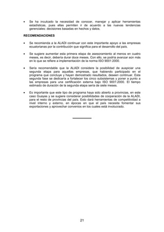• Se ha inculcado la necesidad de conocer, manejar y aplicar herramientas
estadísticas, pues ellas permiten ir de acuerdo a las nuevas tendencias
gerenciales: decisiones basadas en hechos y datos.
RECOMENDACIONES
• Se recomienda a la ALADI continuar con este importante apoyo a las empresas
ecuatorianas por la contribución que significa para el desarrollo del país.
• Se sugiere aumentar esta primera etapa de asesoramiento al menos en cuatro
meses, es decir, debería durar doce meses. Con ello, se podría avanzar aún más
en lo que se refiere a implementación de la norma ISO 9001:2000.
• Sería recomendable que la ALADI considere la posibilidad de auspiciar una
segunda etapa para aquellas empresas, que habiendo participado en el
programa que concluye y hayan demostrado resultados, deseen continuar. Esta
segunda fase se dedicaría a fortalecer los cinco subsistemas y poner a punto a
las empresas para una certificación externa bajo ISO 9001:2000. El tiempo
estimado de duración de la segunda etapa sería de siete meses.
• Es importante que este tipo de programa haya sido abierto a provincias, en este
caso Guayas y se sugiere considerar posibilidades de cooperación de la ALADI,
para el resto de provincias del país. Esto dará herramientas de competitividad a
nivel interno y externo, en épocas en que el país necesita fomentar sus
exportaciones y aprovechar convenios en los cuales está involucrado.
___________
21
 